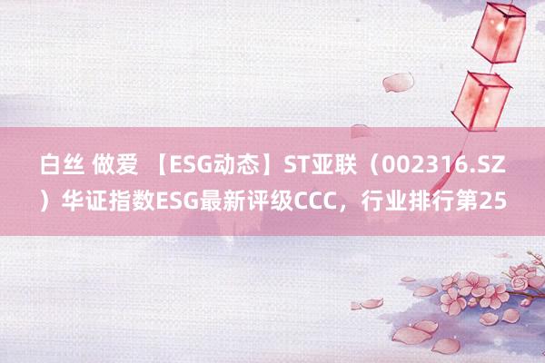 白丝 做爱 【ESG动态】ST亚联（002316.SZ）华证指数ESG最新评级CCC，行业排行第25