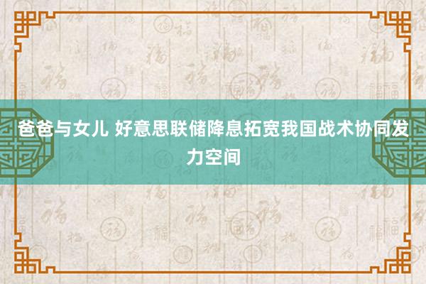 爸爸与女儿 好意思联储降息拓宽我国战术协同发力空间