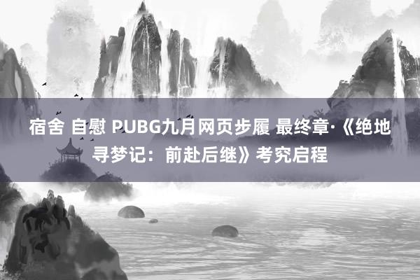 宿舍 自慰 PUBG九月网页步履 最终章·《绝地寻梦记：前赴后继》考究启程