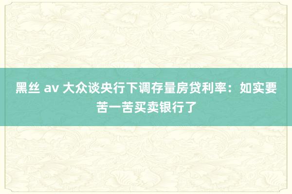 黑丝 av 大众谈央行下调存量房贷利率：如实要苦一苦买卖银行了