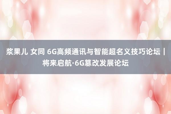 浆果儿 女同 6G高频通讯与智能超名义技巧论坛｜将来启航·6G篡改发展论坛