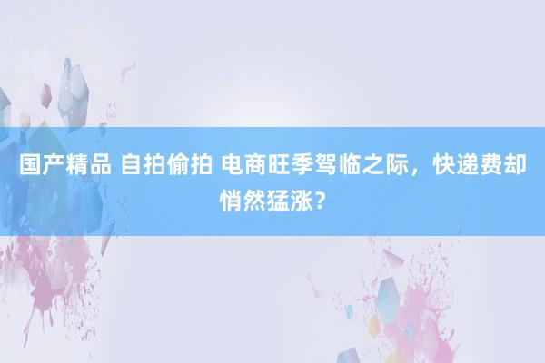 国产精品 自拍偷拍 电商旺季驾临之际，快递费却悄然猛涨？