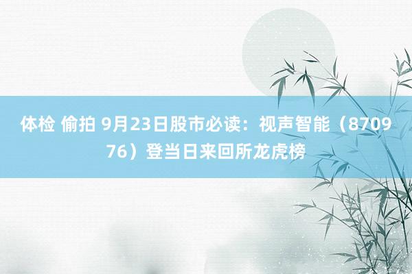 体检 偷拍 9月23日股市必读：视声智能（870976）登当日来回所龙虎榜