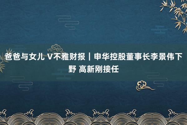 爸爸与女儿 V不雅财报｜申华控股董事长李景伟下野 高新刚接任