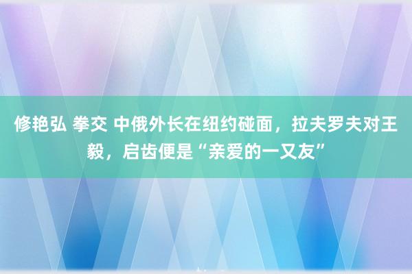 修艳弘 拳交 中俄外长在纽约碰面，拉夫罗夫对王毅，启齿便是“亲爱的一又友”