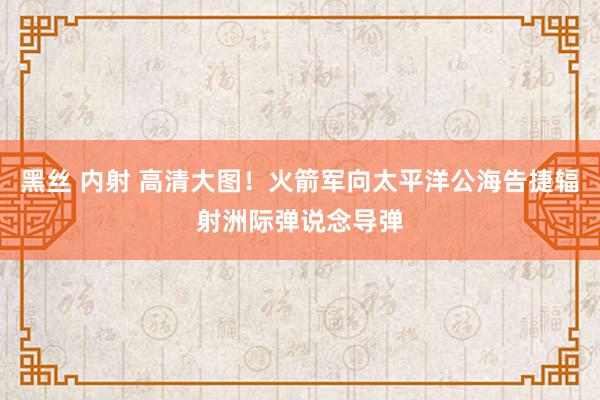 黑丝 内射 高清大图！火箭军向太平洋公海告捷辐射洲际弹说念导弹