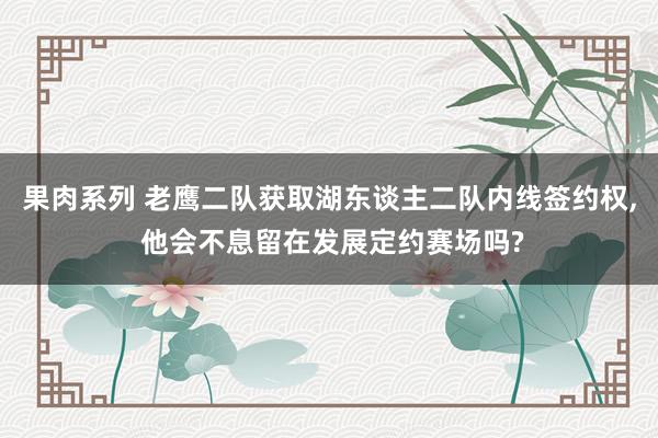 果肉系列 老鹰二队获取湖东谈主二队内线签约权， 他会不息留在发展定约赛场吗?