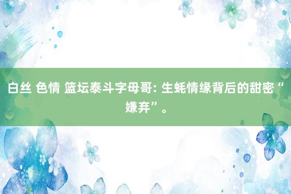 白丝 色情 篮坛泰斗字母哥: 生蚝情缘背后的甜密“嫌弃”。