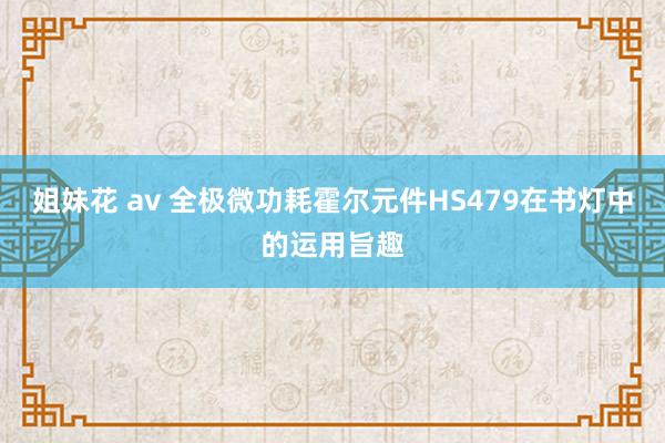 姐妹花 av 全极微功耗霍尔元件HS479在书灯中的运用旨趣