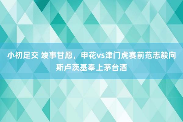 小初足交 竣事甘愿，申花vs津门虎赛前范志毅向斯卢茨基奉上茅台酒