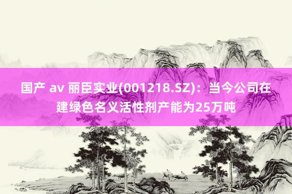 国产 av 丽臣实业(001218.SZ)：当今公司在建绿色名义活性剂产能为25万吨