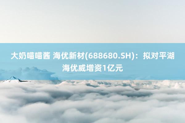 大奶喵喵酱 海优新材(688680.SH)：拟对平湖海优威增资1亿元