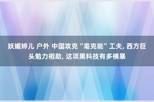 妖媚婷儿 户外 中国攻克“毫克能”工夫， 西方巨头勉力相助， 这项黑科技有多横暴