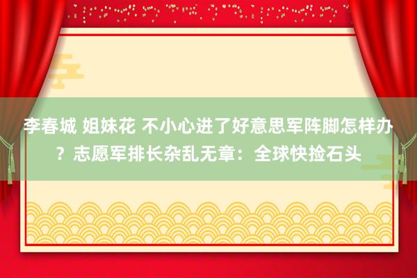 李春城 姐妹花 不小心进了好意思军阵脚怎样办？志愿军排长杂乱无章：全球快捡石头