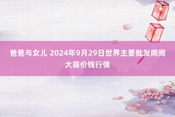 爸爸与女儿 2024年9月29日世界主要批发阛阓大蒜价钱行情