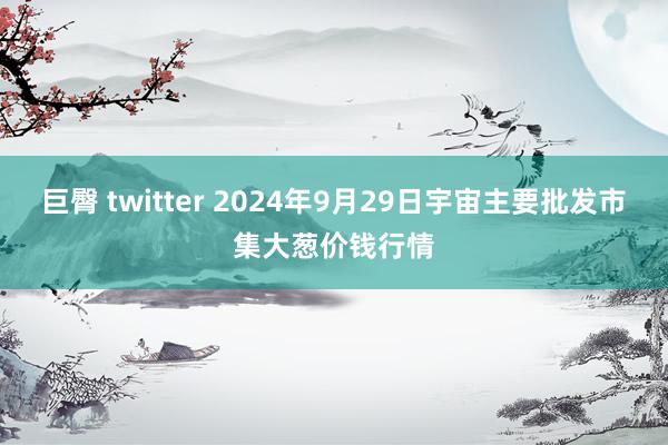 巨臀 twitter 2024年9月29日宇宙主要批发市集大葱价钱行情