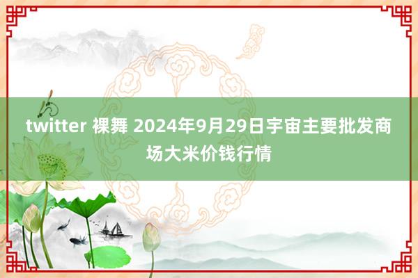 twitter 裸舞 2024年9月29日宇宙主要批发商场大米价钱行情