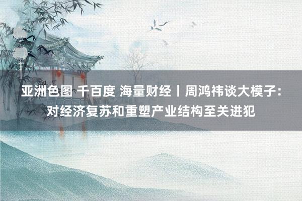 亚洲色图 千百度 海量财经丨周鸿祎谈大模子：对经济复苏和重塑产业结构至关进犯