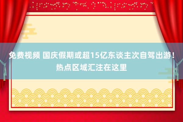 免费视频 国庆假期或超15亿东谈主次自驾出游！热点区域汇注在这里