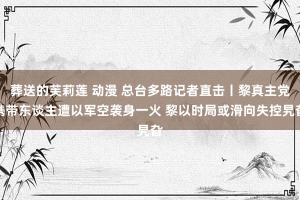 葬送的芙莉莲 动漫 总台多路记者直击丨黎真主党携带东谈主遭以军空袭身一火 黎以时局或滑向失控旯旮