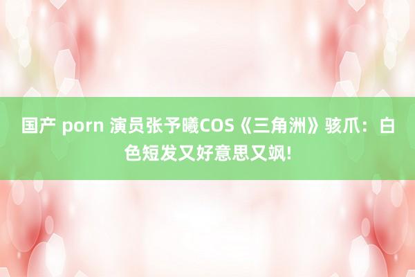 国产 porn 演员张予曦COS《三角洲》骇爪：白色短发又好意思又飒!