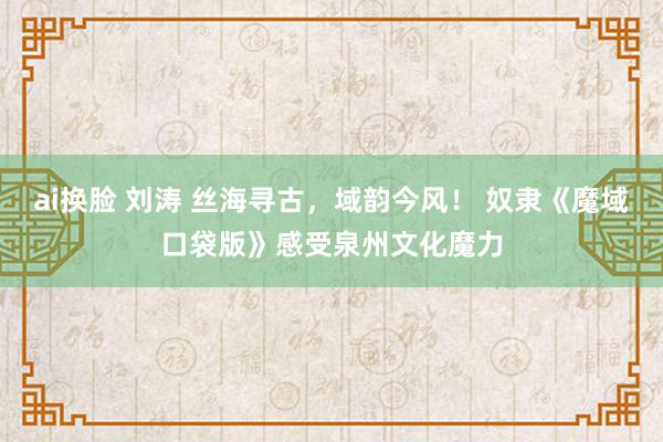 ai换脸 刘涛 丝海寻古，域韵今风！ 奴隶《魔域口袋版》感受泉州文化魔力