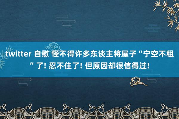 twitter 自慰 怪不得许多东谈主将屋子“宁空不租”了! 忍不住了! 但原因却很信得过!