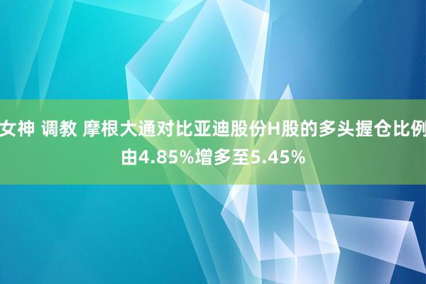 女神 调教 摩根大通对比亚迪股份H股的多头握仓比例由4.85%增多至5.45%