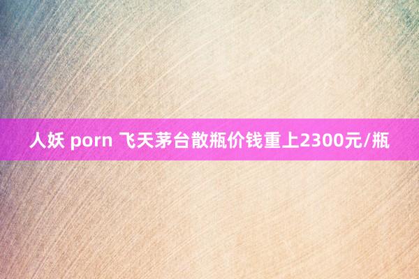 人妖 porn 飞天茅台散瓶价钱重上2300元/瓶