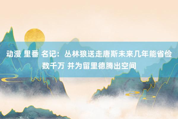 动漫 里番 名记：丛林狼送走唐斯未来几年能省俭数千万 并为留里德腾出空间