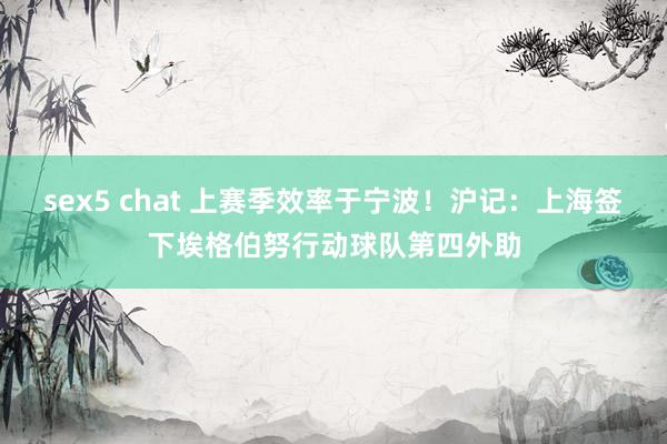 sex5 chat 上赛季效率于宁波！沪记：上海签下埃格伯努行动球队第四外助