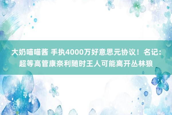 大奶喵喵酱 手执4000万好意思元协议！名记：超等高管康奈利随时王人可能离开丛林狼