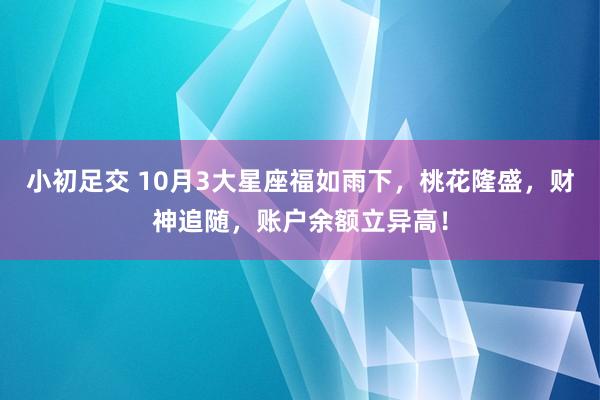 小初足交 10月3大星座福如雨下，桃花隆盛，财神追随，账户余额立异高！