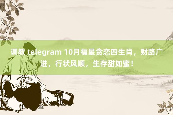 调教 telegram 10月福星贪恋四生肖，财路广进，行状风顺，生存甜如蜜！