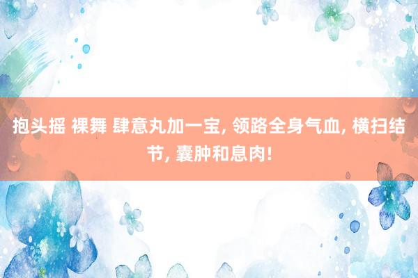 抱头摇 裸舞 肆意丸加一宝， 领路全身气血， 横扫结节， 囊肿和息肉!