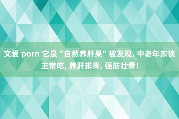 文爱 porn 它是“自然养肝果”被发现， 中老年东谈主常吃， 养肝排毒， 强筋壮骨!