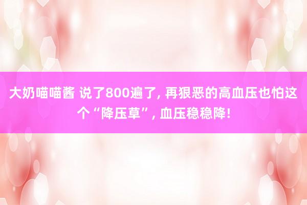 大奶喵喵酱 说了800遍了， 再狠恶的高血压也怕这个“降压草”， 血压稳稳降!