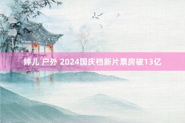 婷儿 户外 2024国庆档新片票房破13亿