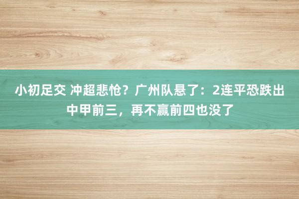 小初足交 冲超悲怆？广州队悬了：2连平恐跌出中甲前三，再不赢前四也没了