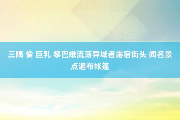 三隅 倫 巨乳 黎巴嫩流荡异域者露宿街头 闻名景点遍布帐篷