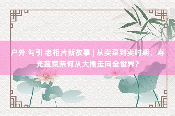 户外 勾引 老相片新故事 | 从卖菜到卖时期，寿光蔬菜奈何从大棚走向全世界？