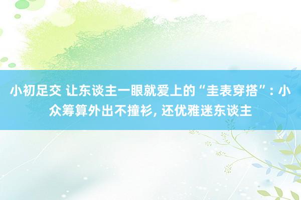 小初足交 让东谈主一眼就爱上的“圭表穿搭”: 小众筹算外出不撞衫， 还优雅迷东谈主