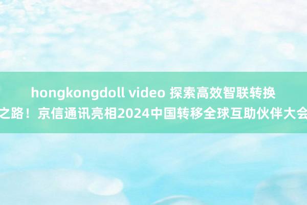 hongkongdoll video 探索高效智联转换之路！京信通讯亮相2024中国转移全球互助伙伴大会