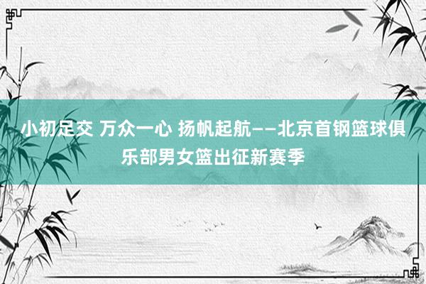 小初足交 万众一心 扬帆起航——北京首钢篮球俱乐部男女篮出征新赛季