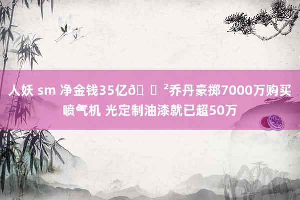 人妖 sm 净金钱35亿😲乔丹豪掷7000万购买喷气机 光定制油漆就已超50万