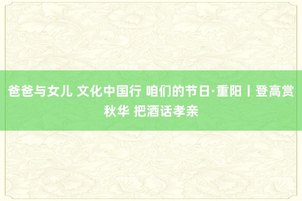 爸爸与女儿 文化中国行 咱们的节日·重阳丨登高赏秋华 把酒话孝亲