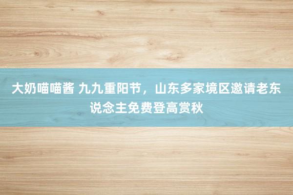 大奶喵喵酱 九九重阳节，山东多家境区邀请老东说念主免费登高赏秋