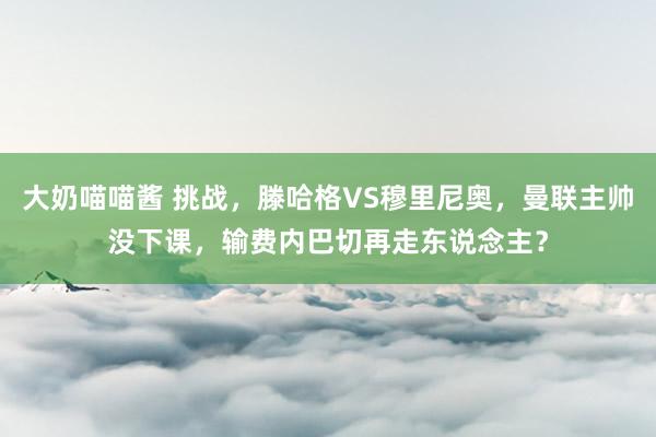 大奶喵喵酱 挑战，滕哈格VS穆里尼奥，曼联主帅没下课，输费内巴切再走东说念主？