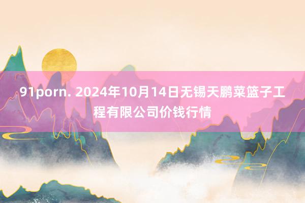 91porn. 2024年10月14日无锡天鹏菜篮子工程有限公司价钱行情