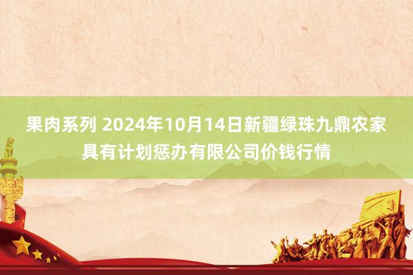 果肉系列 2024年10月14日新疆绿珠九鼎农家具有计划惩办有限公司价钱行情